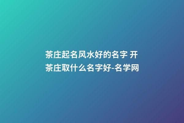 茶庄起名风水好的名字 开茶庄取什么名字好-名学网-第1张-公司起名-玄机派